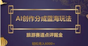 AI创作分成蓝海玩法，旅游赛道点评掘金，轻松月入6000+【揭秘】-财仔梦想资源网