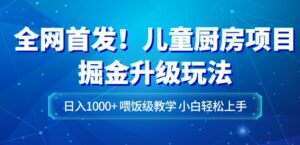全网首发！儿童厨房项目掘金升级玩法，日入1000+，喂饭级教学，小白轻松上手-财仔梦想资源网