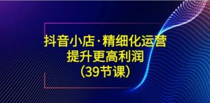 抖音小店·精细化运营：提升·更高利润-财仔梦想资源网