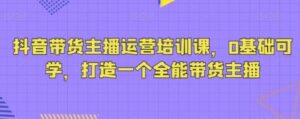 抖音带货主播运营培训课，0基础可学，打造一个全能带货主播-财仔梦想资源网
