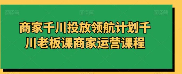 商家千川投放领航计划千川老板课商家运营课程-财仔梦想资源网