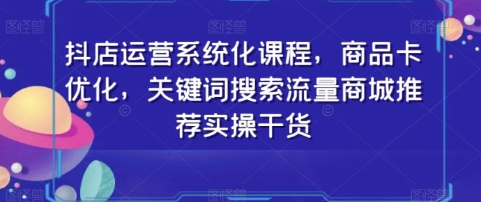 抖店运营系统化课程，商品卡优化，关键词搜索流量商城推荐实操干货-财仔梦想资源网