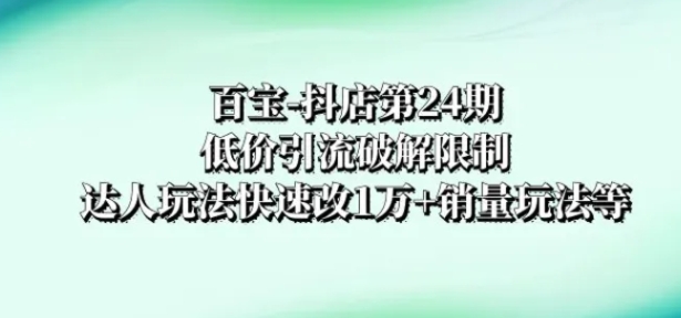 百宝-抖店第24期：低价引流破解限制，达人玩法快速改1万+销量玩法等-财仔梦想资源网