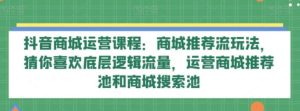 抖音商城运营课程：商城推荐流玩法，猜你喜欢底层逻辑流量，运营商城推荐池和商城搜索池-财仔梦想资源网
