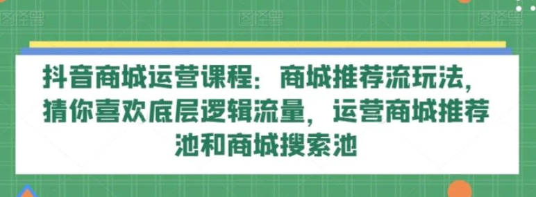 抖音商城运营课程：商城推荐流玩法，猜你喜欢底层逻辑流量，运营商城推荐池和商城搜索池-财仔梦想资源网
