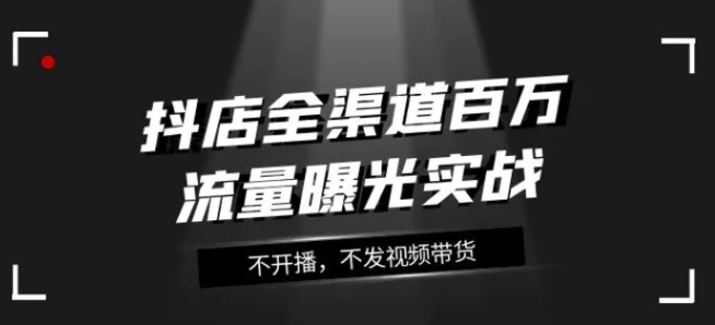 抖店全渠道百万流量曝光实战，不开播，不发视频带货-财仔梦想资源网