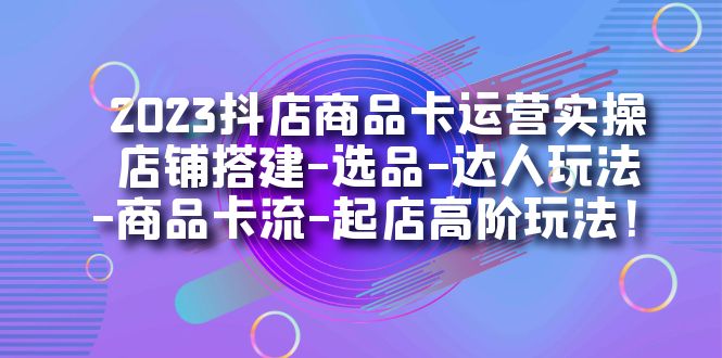 2023抖店商品卡运营实操：店铺搭建-选品-达人玩法-商品卡流-起店高阶玩玩-财仔梦想资源网