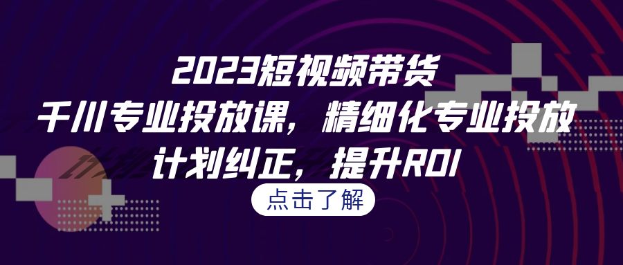 2023短视频带货-千川专业投放课，精细化专业投放，计划纠正，提升ROI-财仔梦想资源网