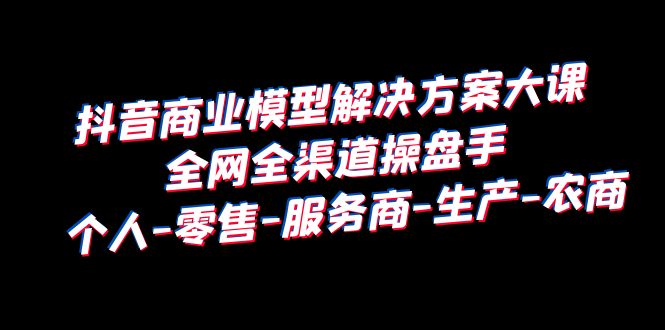 抖音商业 模型解决方案大课 全网全渠道操盘手 个人-零售-服务商-生产-农商-财仔梦想资源网