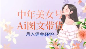 中年美女号ai图文带货3.0玩法，单号月入五位数，可多账号矩阵，全AI创作…-财仔梦想资源网