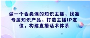 做一个会卖课的知识主播，找准专属知识产品，打造主播IP定位，构建直播话术体系-财仔梦想资源网