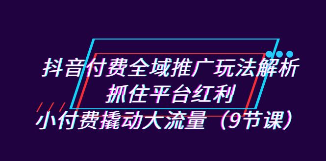 抖音付费全域推广玩法解析：抓住平台红利，小付费撬动大流量-财仔梦想资源网