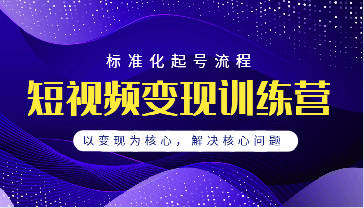 短视频变现训练营，标准化起号流程，以变现为核心，解决核心问题-财仔梦想资源网