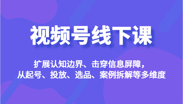 视频号线下课，扩展认知边界、击穿信息屏障，从起号、投放、选品、案例拆解-财仔梦想资源网