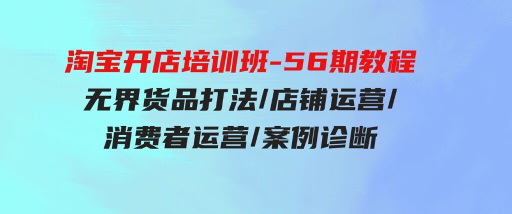 （9605期）淘宝开店培训班-56期教程：无界货品打法/店铺运营/消费者运营/案例诊断-财仔梦想资源网