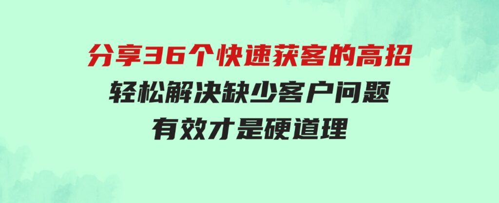 （9644期）分享36个快速获客的高招：轻松解决缺少客户问题，有效才是硬道理-财仔梦想资源网