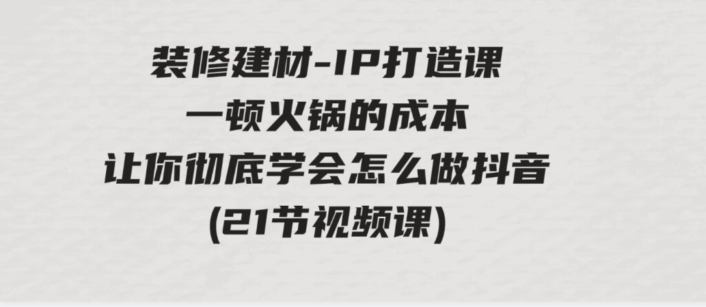 （9663期）装修建材-IP打造课，一顿火锅的成本，让你彻底学会怎么做抖音(21节视频课)-财仔梦想资源网
