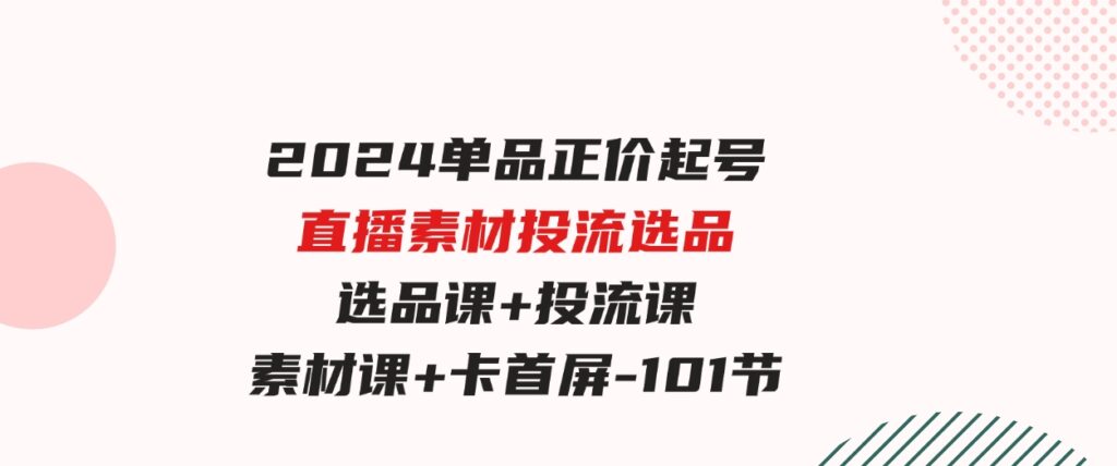 （9718期）2024单品正价起号，直播素材投流选品，选品课+投流课+素材课+卡首屏-101节-财仔梦想资源网