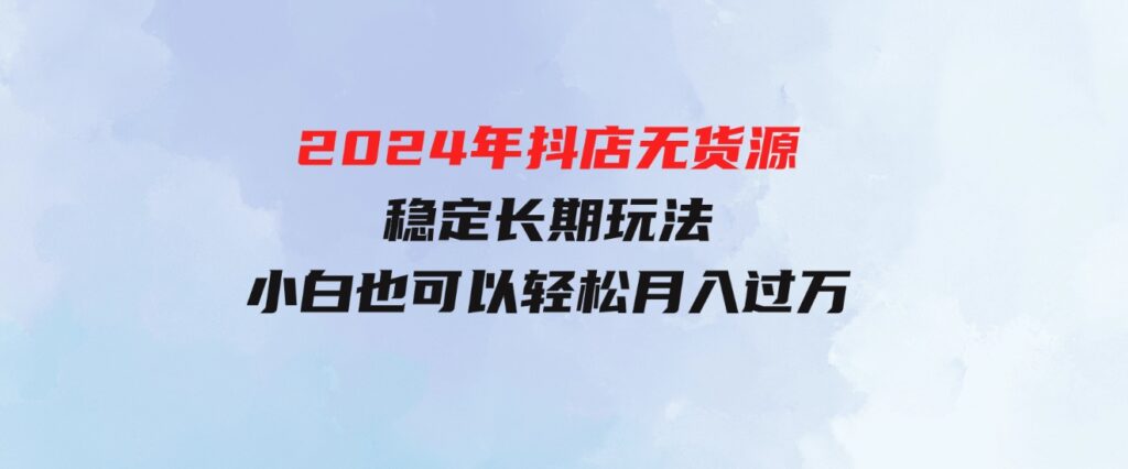 （9752期）2024年抖店无货源稳定长期玩法，小白也可以轻松月入过万-财仔梦想资源网