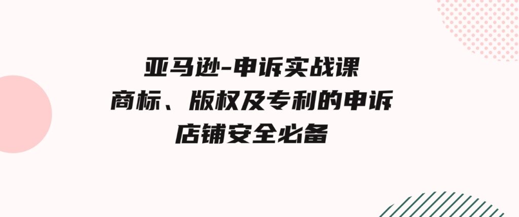 （9754期）亚马逊-申诉实战课，​商标、版权及专利的申诉，店铺安全必备-财仔梦想资源网