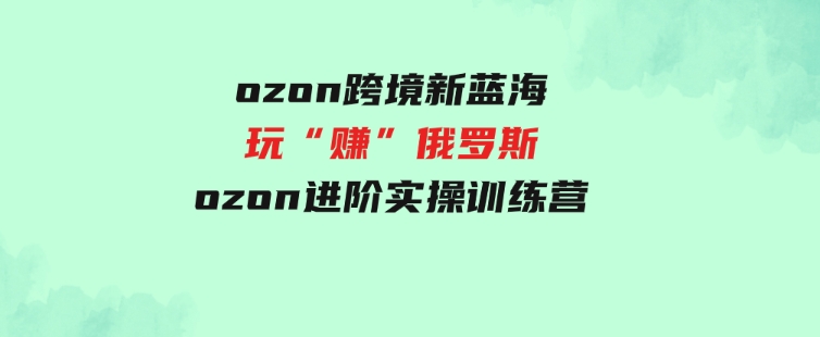 （9800期）ozon跨境新蓝海玩“赚”俄罗斯，ozon进阶实操训练营-财仔梦想资源网