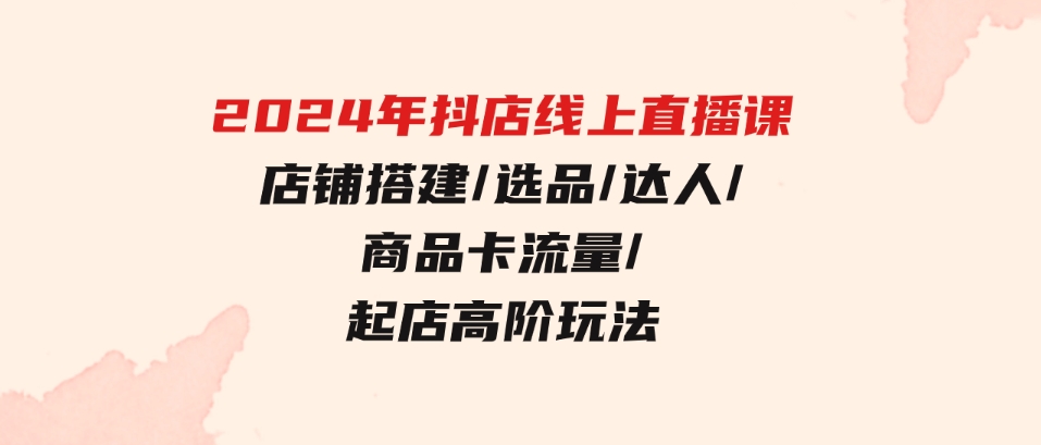 （9812期）2024年抖店线上直播课，店铺搭建/选品/达人/商品卡流量/起店高阶玩法-财仔梦想资源网