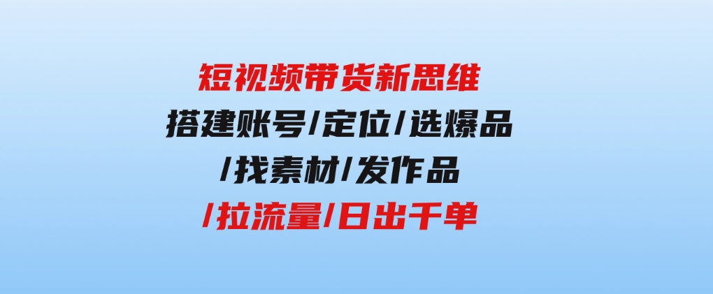 短视频带货新思维：搭建账号/定位/选爆品/找素材/发作品/拉流量/日出千单-财仔梦想资源网