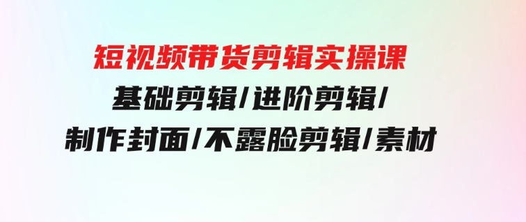 短视频带货剪辑实操课：基础剪辑/进阶剪辑/制作封面/不露脸剪辑/素材/等等-财仔梦想资源网