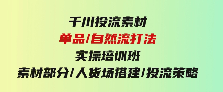 千川投流素材/单品/自然流打法实操培训班，素材部分/人货场搭建/投流策略-财仔梦想资源网
