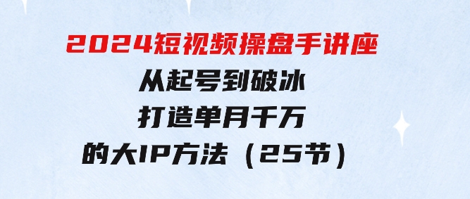 2024短视频操盘手讲座：从起号到破冰，打造单月千万的大IP方法（25节）-财仔梦想资源网