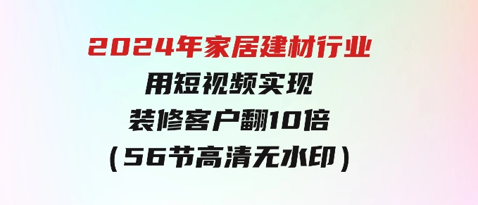2024年家居建材行业，用短视频实现装修客户翻10倍（56节高清无水印）-财仔梦想资源网