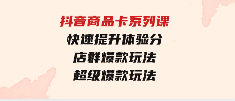 抖音商品卡系列课：快速提升体验分/店群爆款玩法/超级爆款玩法-财仔梦想资源网