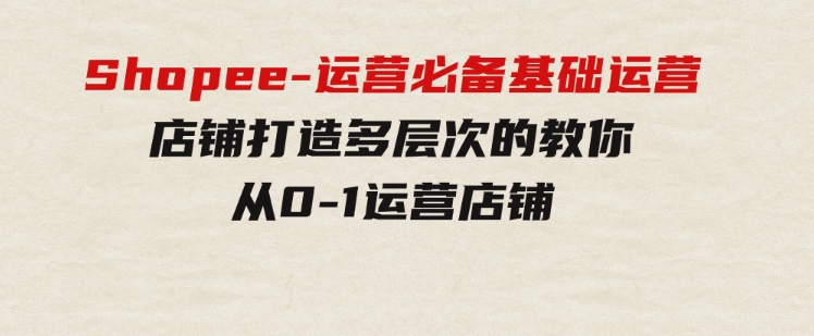 Shopee-运营必备基础运营店铺打造，多层次的教你从0-1运营店铺-财仔梦想资源网
