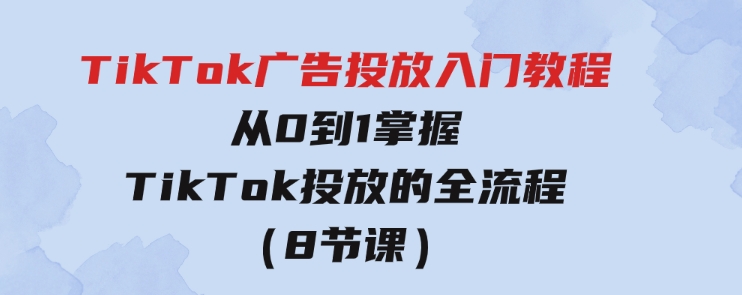 TikTok广告投放入门教程，从0到1掌握TikTok投放的全流程（8节课）-财仔梦想资源网