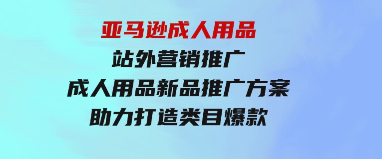 亚马逊成人用品站外营销推广，成人用品新品推广方案，助力打造类目爆款-财仔梦想资源网