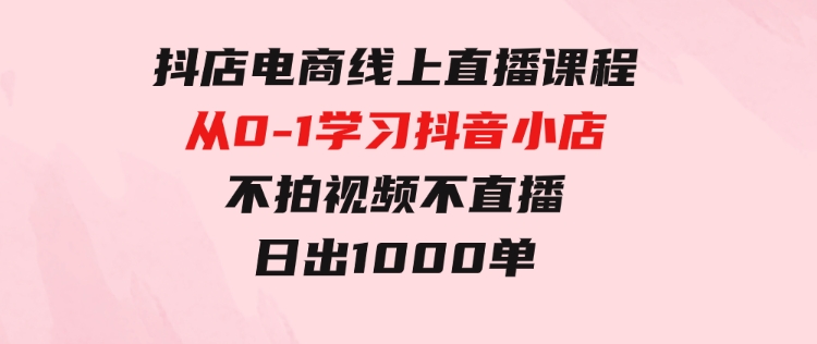 抖店电商线上直播课程：从0-1学习抖音小店，不拍视频不直播日出1000单-财仔梦想资源网