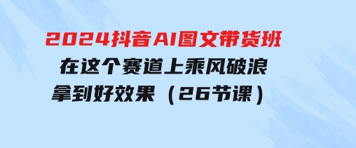 2024抖音AI图文带货班：在这个赛道上乘风破浪拿到好效果（26节课）-财仔梦想资源网
