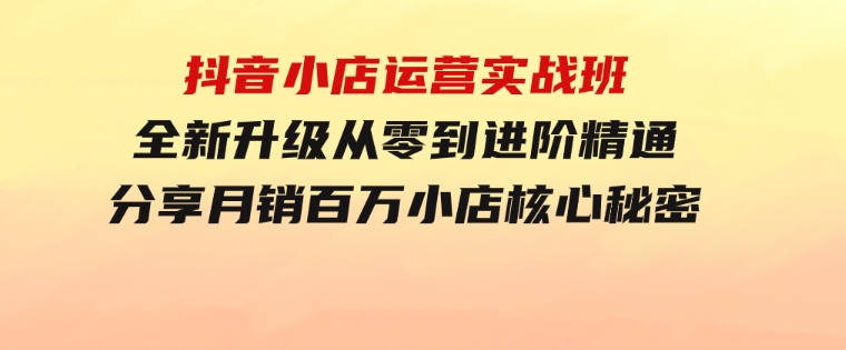 抖音小店运营实战班，全新升级从零到进阶精通分享月销百万小店核心秘密-财仔梦想资源网
