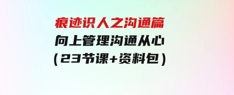 痕迹识人之沟通篇，向上管理，沟通从心（23节课+资料包）-财仔梦想资源网