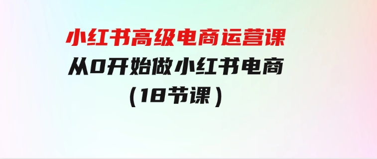 小红书高级电商运营课，从0开始做小红书电商（18节课）-财仔梦想资源网
