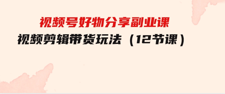视频号好物分享副业课，视频剪辑带货玩法（12节课）-财仔梦想资源网