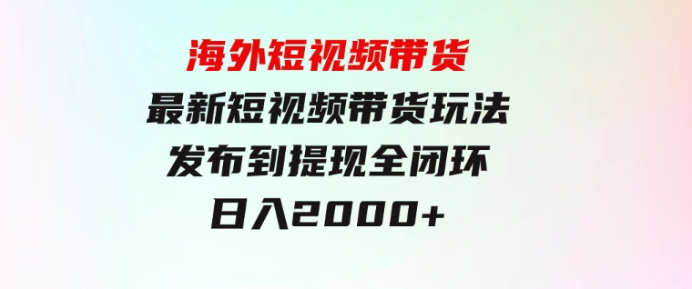 海外短视频带货，最新短视频带货玩法发布到提现全闭环，日入2000+-财仔梦想资源网