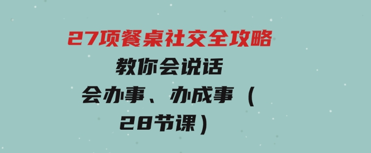 27项餐桌社交全攻略：教你会说话、会办事、办成事（28节课）-财仔梦想资源网
