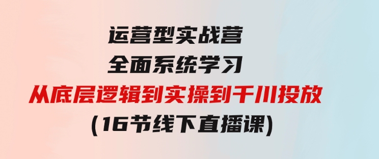 运营型实战营全面系统学习-从底层逻辑到实操到千川投放（16节线下直播课)-财仔梦想资源网