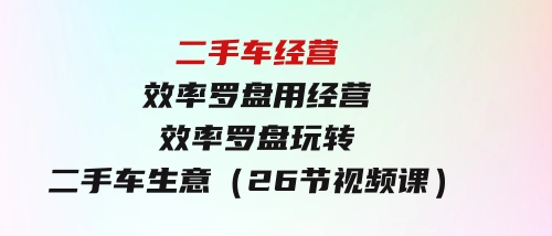 二手车经营·效率罗盘，用经营效率罗盘玩转二手车生意（26节视频课）-财仔梦想资源网