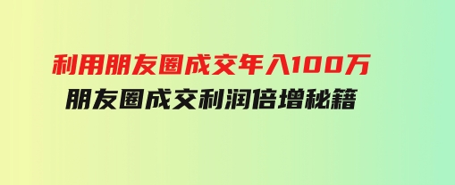 利用朋友圈成交年入100万，朋友圈成交利润倍增秘籍-财仔梦想资源网