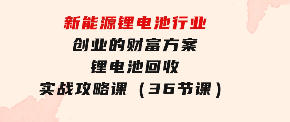 新能源锂电池行业创业的财富方案，锂电池回收实战攻略课（36节课）-财仔梦想资源网