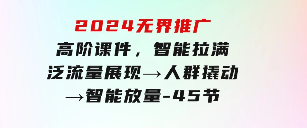 2024无界推广高阶课件，智能拉满，泛流量展现→人群撬动→智能放量-45节-财仔梦想资源网