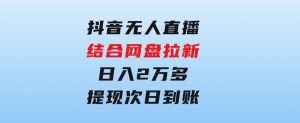 抖音无人直播，结合网盘拉新，日入2万多，提现次日到账！新玩法不违规…-财仔梦想资源网
