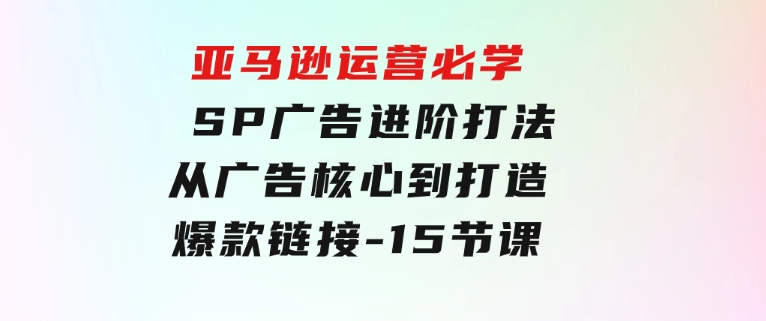 亚马逊运营必学：SP广告进阶打法，从广告核心到打造爆款链接-15节课-财仔梦想资源网